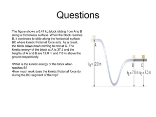 Questions
The figure shows a 0.41 kg block sliding from A to B
along a frictionless surface. When the block reaches
B, it continues to slide along the horizontal surface
BC where kinetic frictional force acts. As a result,
the block slows down coming to rest at C. The
kinetic energy of the block at A is 37 J and the
heights of A and B are 12.0 m and 7.0 m above the
ground respectively.
•What is the kinetic energy of the block when
reaches B?
•How much work does the kinetic frictional force do
during the BC segment of the trip?
 
