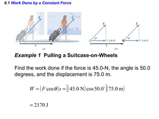 6.1 Work Done by a Constant Force
Example 1 Pulling a Suitcase-on-Wheels
Find the work done if the force is 45.0-N, the angle is 50.0
degrees, and the displacement is 75.0 m.
( ) ( )[ ]( )
J2170
m0.750.50cosN0.45cos
=
== 
sFW θ
 