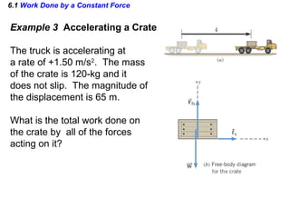 6.1 Work Done by a Constant Force
Example 3 Accelerating a Crate
The truck is accelerating at
a rate of +1.50 m/s2
. The mass
of the crate is 120-kg and it
does not slip. The magnitude of
the displacement is 65 m.
What is the total work done on
the crate by all of the forces
acting on it?
 