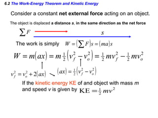 6.2 The Work-Energy Theorem and Kinetic Energy
Consider a constant net external force acting on an object.
The work is simply
s∑F
( ) ( )smasFW == ∑
( ) ( ) 2
2
12
2
122
2
1
ofof mvmvvvmaxmW −=−==
The object is displaced a distance s, in the same direction as the net force
( )axvv of 222
+= ( ) ( )22
2
1
of vvax −=
If the kinetic energy KE of and object with mass m
and speed v is given by 2
2
1
KE mv=
 
