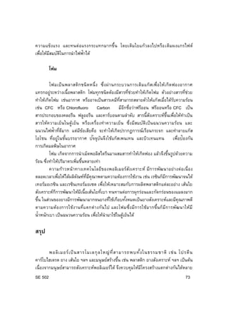 SE 502 73
ความแข็งแรง และทนต่อแรงกระแทกมากขึ้น โดยเติมใยแก้วลงไปหรือเติมผงแกรไฟต์
เพื่อให้มีสมบัติในการนาไฟฟ้าได้
โฟม
โฟมเป็นพลาสติกชนิดหนึ่ง ซึ่งผ่านกระบวนการเติมแก๊สเพื่อให้เกิดฟองอากาศ
แทรกอยู่ระหว่างเนื้อพลาสติก โฟมทุกชนิดต้องมีสารที่ช่วยทาให้เกิดโฟม ตัวอย่างสารที่ช่วย
ทาให้เกิดโฟม เช่นอากาศ หรืออาจเป็นสารเคมีที่สามารถสลายตัวให้แก๊สเมื่อได้รับความร้อน
เช่น CFC หรือ Chlorofluoro Carbon มีอีกชื่อว่าฟรีออน ฟรีออนหรือ CFC เป็น
สารประกอบของคลอรีน ฟลูออรีน และคาร์บอนตามลาดับ สารนี้สังเคราะห์ขึ้นเพื่อให้ทาเป็น
สารให้ความเย็นในตู้เย็น หรือเครื่องทาความเย็น ซึ่งมีสมบัติเป็นฉนวนความร้อน และ
ฉนวนไฟฟ้าที่ดีมาก แต่มีข้อเสียคือ จะทาให้เกิดปรากฏการณ์เรือนกระจก และทาลายแก๊ส
โอโชน ที่อยู่ในชั้นบรรยากาศ ปัจจุบันจึงใช้แก๊สเพนเทน และบิวเทนแทน เพื่อป้องกัน
การเกิดมลพิษในอากาศ
โฟม เกิดจากการนาเม็ดพอลิสไตรีนมาผสมสารทาให้เกิดฟอง แล้วจึงขึ้นรูปด้วยความ
ร้อน ซึ่งทาให้ปริมาตรเพิ่มขึ้นหลายเท่า
ความก้าวหน้าทางเทคโนโลยีของพอลิเมอร์สังเคราะห์ มีการพัฒนาอย่างต่อเนื่อง
ตลอดเวลาเพื่อให้ได้ผลิตัณฑ์ที่มีคุณาพตามความต้องการใช้งาน เช่น เรซินก็มีการพัฒนาจนได้
เทอร์มอเรซิน และเรซินเทอร์มอเซต เพื่อให้เหมาะสมกับการผลิตพลาสติกแต่ละอย่าง เส้นใย
สังเคราะห์กีการพัฒนาให้มีเนื้อเส้นใยที่เบา ทนทานต่อการผุกร่อนและกัดกร่อนของแมลงมาก
ขึ้น ในส่วนของยางมีการพัฒนามากจนยางที่ใช้เกือบทั้งหมดเป็นยางสังเคราะห์และมีคุณภาพดี
ตามความต้องการใช้งานที่แตกต่างกันไป และโฟมซึ่งมีการใช้มากขึ้นก็มีการพัฒนาให้มี
น้าหนักเบา เป็นฉนวนความร้อน เพื่อให้นามาใช้ในตู้เย็นได้
สรุป
พอลิเมอร์เป็นสารโมเลกุลใหญ่ที่สามารถพบทั้งในธรรมชาติ เช่น โปรตีน
คาร์โบไฮเดรต ยาง เส้นใย ฯลฯ และมนุษย์สร้างขึ้น เช่น พลาสติก ยางสังเคราะห์ ฯลฯ เป็นต้น
เนื่องจากมนุษย์สามารถสังเคราะห์พอลิเมอร์ได้ จึงควบคุมให้มีโครงสร้างแตกต่างกันได้หลาย
 