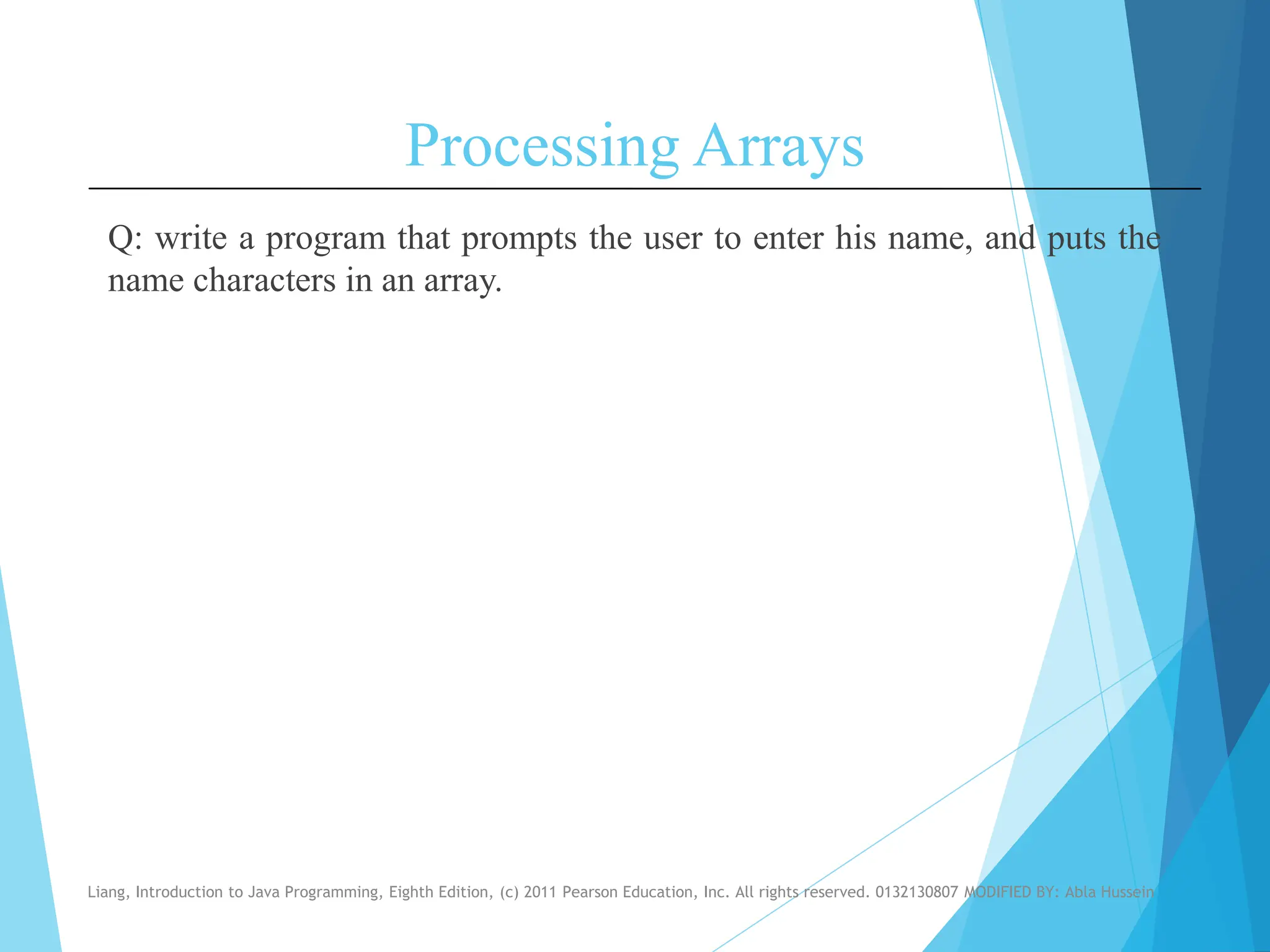 Processing Arrays
Q: write a program that prompts the user to enter his name, and puts the
name characters in an array.
Liang, Introduction to Java Programming, Eighth Edition, (c) 2011 Pearson Education, Inc. All rights reserved. 0132130807 MODIFIED BY: Abla Hussein
 