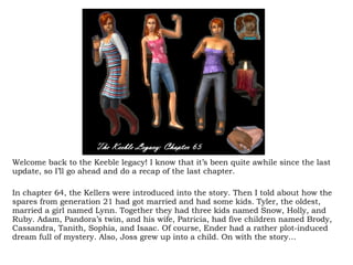 Welcome back to the Keeble legacy! I know that it’s been quite awhile since the last update, so I’ll go ahead and do a recap of the last chapter.  In chapter 64, the Kellers were introduced into the story. Then I told about how the spares from generation 21 had got married and had some kids. Tyler, the oldest, married a girl named Lynn. Together they had three kids named Snow, Holly, and Ruby. Adam, Pandora’s twin, and his wife, Patricia, had five children named Brody, Cassandra, Tanith, Sophia, and Isaac. Of course, Ender had a rather plot-induced dream full of mystery. Also, Joss grew up into a child. On with the story… 