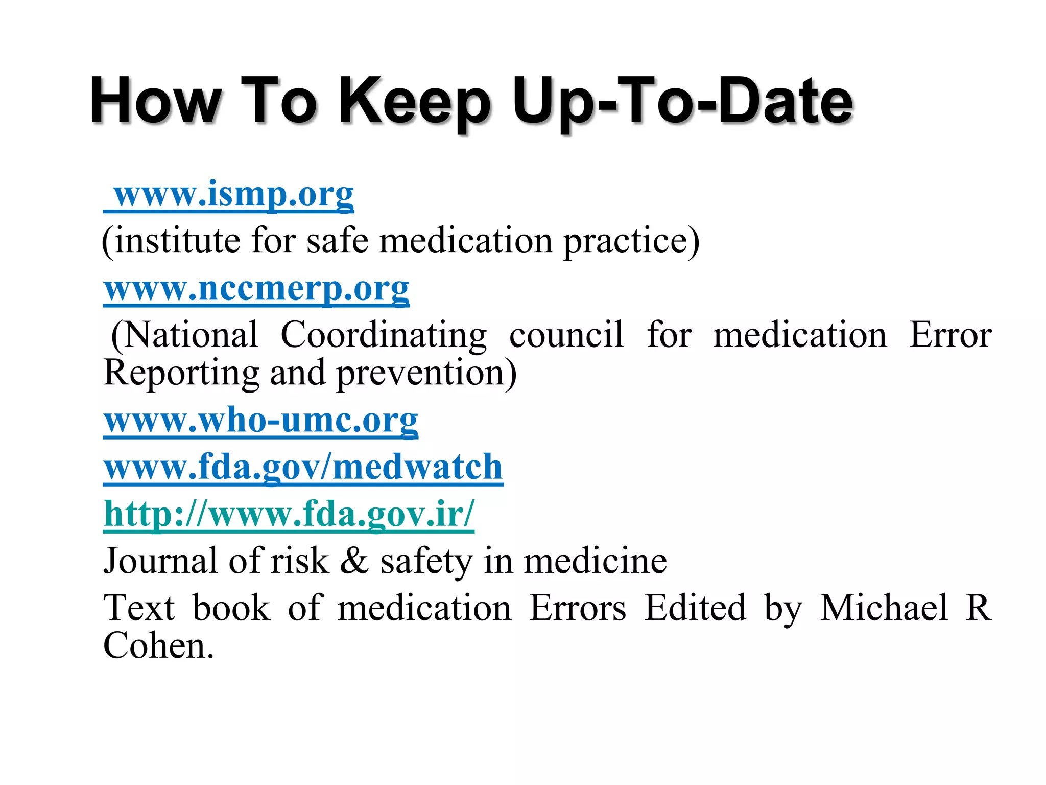 • www.ismp.org
(institute for safe medication practice)
• www.nccmerp.org
(National Coordinating council for medication Error
Reporting and prevention)
• www.who-umc.org
• www.fda.gov/medwatch
• http://www.fda.gov.ir/
• Journal of risk & safety in medicine
• Text book of medication Errors Edited by Michael R
Cohen.
How To Keep Up-To-Date
 