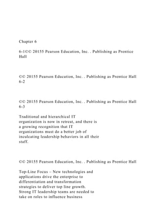 Chapter 6
6-1©© 20155 Pearson Education, Inc. . Publishing as Prentice
Hall
©© 20155 Pearson Education, Inc. . Publishing as Prentice Hall
6-2
©© 20155 Pearson Education, Inc. . Publishing as Prentice Hall
6-3
Traditional and hierarchical IT
organization is now in retreat, and there is
a growing recognition that IT
organizations must do a better job of
inculcating leadership behaviors in all their
staff.
©© 20155 Pearson Education, Inc. . Publishing as Prentice Hall
Top-Line Focus – New technologies and
applications drive the enterprise to
differentiation and transformation
strategies to deliver top line growth.
Strong IT leadership teams are needed to
take on roles to influence business
 
