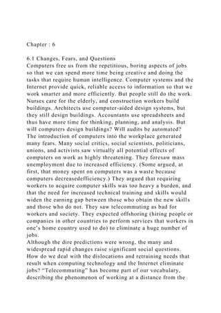 Chapter : 6
6.1 Changes, Fears, and Questions
Computers free us from the repetitious, boring aspects of jobs
so that we can spend more time being creative and doing the
tasks that require human intelligence. Computer systems and the
Internet provide quick, reliable access to information so that we
work smarter and more efficiently. But people still do the work.
Nurses care for the elderly, and construction workers build
buildings. Architects use computer-aided design systems, but
they still design buildings. Accountants use spreadsheets and
thus have more time for thinking, planning, and analysis. But
will computers design buildings? Will audits be automated?
The introduction of computers into the workplace generated
many fears. Many social critics, social scientists, politicians,
unions, and activists saw virtually all potential effects of
computers on work as highly threatening. They foresaw mass
unemployment due to increased efficiency. (Some argued, at
first, that money spent on computers was a waste because
computers decreasedefficiency.) They argued that requiring
workers to acquire computer skills was too heavy a burden, and
that the need for increased technical training and skills would
widen the earning gap between those who obtain the new skills
and those who do not. They saw telecommuting as bad for
workers and society. They expected offshoring (hiring people or
companies in other countries to perform services that workers in
one’s home country used to do) to eliminate a huge number of
jobs.
Although the dire predictions were wrong, the many and
widespread rapid changes raise significant social questions.
How do we deal with the dislocations and retraining needs that
result when computing technology and the Internet eliminate
jobs? “Telecommuting” has become part of our vocabulary,
describing the phenomenon of working at a distance from the
 