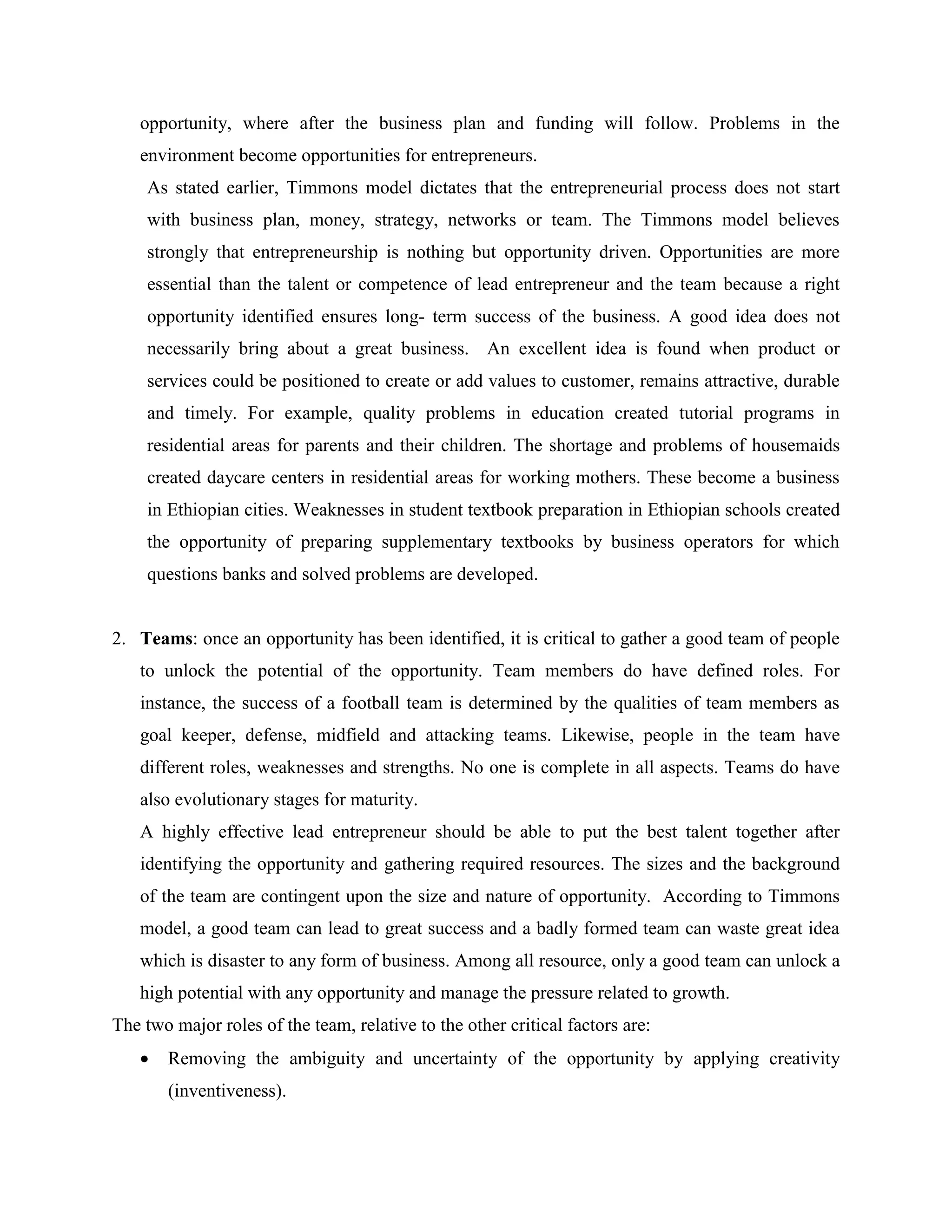 opportunity, where after the business plan and funding will follow. Problems in the
environment become opportunities for entrepreneurs.
As stated earlier, Timmons model dictates that the entrepreneurial process does not start
with business plan, money, strategy, networks or team. The Timmons model believes
strongly that entrepreneurship is nothing but opportunity driven. Opportunities are more
essential than the talent or competence of lead entrepreneur and the team because a right
opportunity identified ensures long- term success of the business. A good idea does not
necessarily bring about a great business. An excellent idea is found when product or
services could be positioned to create or add values to customer, remains attractive, durable
and timely. For example, quality problems in education created tutorial programs in
residential areas for parents and their children. The shortage and problems of housemaids
created daycare centers in residential areas for working mothers. These become a business
in Ethiopian cities. Weaknesses in student textbook preparation in Ethiopian schools created
the opportunity of preparing supplementary textbooks by business operators for which
questions banks and solved problems are developed.
2. Teams: once an opportunity has been identified, it is critical to gather a good team of people
to unlock the potential of the opportunity. Team members do have defined roles. For
instance, the success of a football team is determined by the qualities of team members as
goal keeper, defense, midfield and attacking teams. Likewise, people in the team have
different roles, weaknesses and strengths. No one is complete in all aspects. Teams do have
also evolutionary stages for maturity.
A highly effective lead entrepreneur should be able to put the best talent together after
identifying the opportunity and gathering required resources. The sizes and the background
of the team are contingent upon the size and nature of opportunity. According to Timmons
model, a good team can lead to great success and a badly formed team can waste great idea
which is disaster to any form of business. Among all resource, only a good team can unlock a
high potential with any opportunity and manage the pressure related to growth.
The two major roles of the team, relative to the other critical factors are:
 Removing the ambiguity and uncertainty of the opportunity by applying creativity
(inventiveness).
 