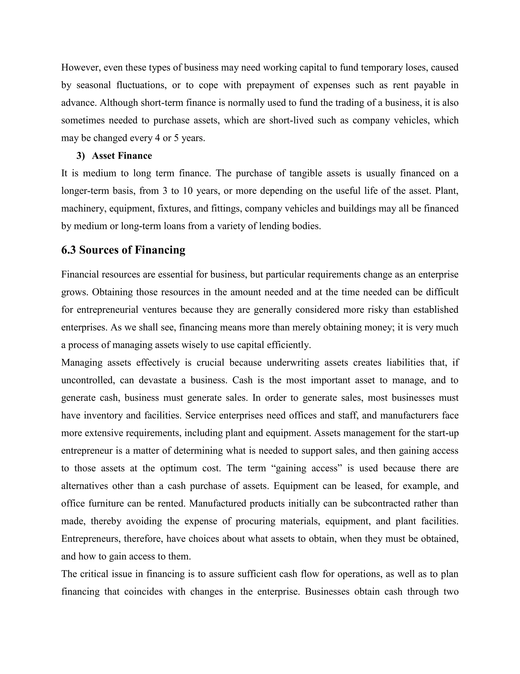 However, even these types of business may need working capital to fund temporary loses, caused
by seasonal fluctuations, or to cope with prepayment of expenses such as rent payable in
advance. Although short-term finance is normally used to fund the trading of a business, it is also
sometimes needed to purchase assets, which are short-lived such as company vehicles, which
may be changed every 4 or 5 years.
3) Asset Finance
It is medium to long term finance. The purchase of tangible assets is usually financed on a
longer-term basis, from 3 to 10 years, or more depending on the useful life of the asset. Plant,
machinery, equipment, fixtures, and fittings, company vehicles and buildings may all be financed
by medium or long-term loans from a variety of lending bodies.
6.3 Sources of Financing
Financial resources are essential for business, but particular requirements change as an enterprise
grows. Obtaining those resources in the amount needed and at the time needed can be difficult
for entrepreneurial ventures because they are generally considered more risky than established
enterprises. As we shall see, financing means more than merely obtaining money; it is very much
a process of managing assets wisely to use capital efficiently.
Managing assets effectively is crucial because underwriting assets creates liabilities that, if
uncontrolled, can devastate a business. Cash is the most important asset to manage, and to
generate cash, business must generate sales. In order to generate sales, most businesses must
have inventory and facilities. Service enterprises need offices and staff, and manufacturers face
more extensive requirements, including plant and equipment. Assets management for the start-up
entrepreneur is a matter of determining what is needed to support sales, and then gaining access
to those assets at the optimum cost. The term “gaining access” is used because there are
alternatives other than a cash purchase of assets. Equipment can be leased, for example, and
office furniture can be rented. Manufactured products initially can be subcontracted rather than
made, thereby avoiding the expense of procuring materials, equipment, and plant facilities.
Entrepreneurs, therefore, have choices about what assets to obtain, when they must be obtained,
and how to gain access to them.
The critical issue in financing is to assure sufficient cash flow for operations, as well as to plan
financing that coincides with changes in the enterprise. Businesses obtain cash through two
 