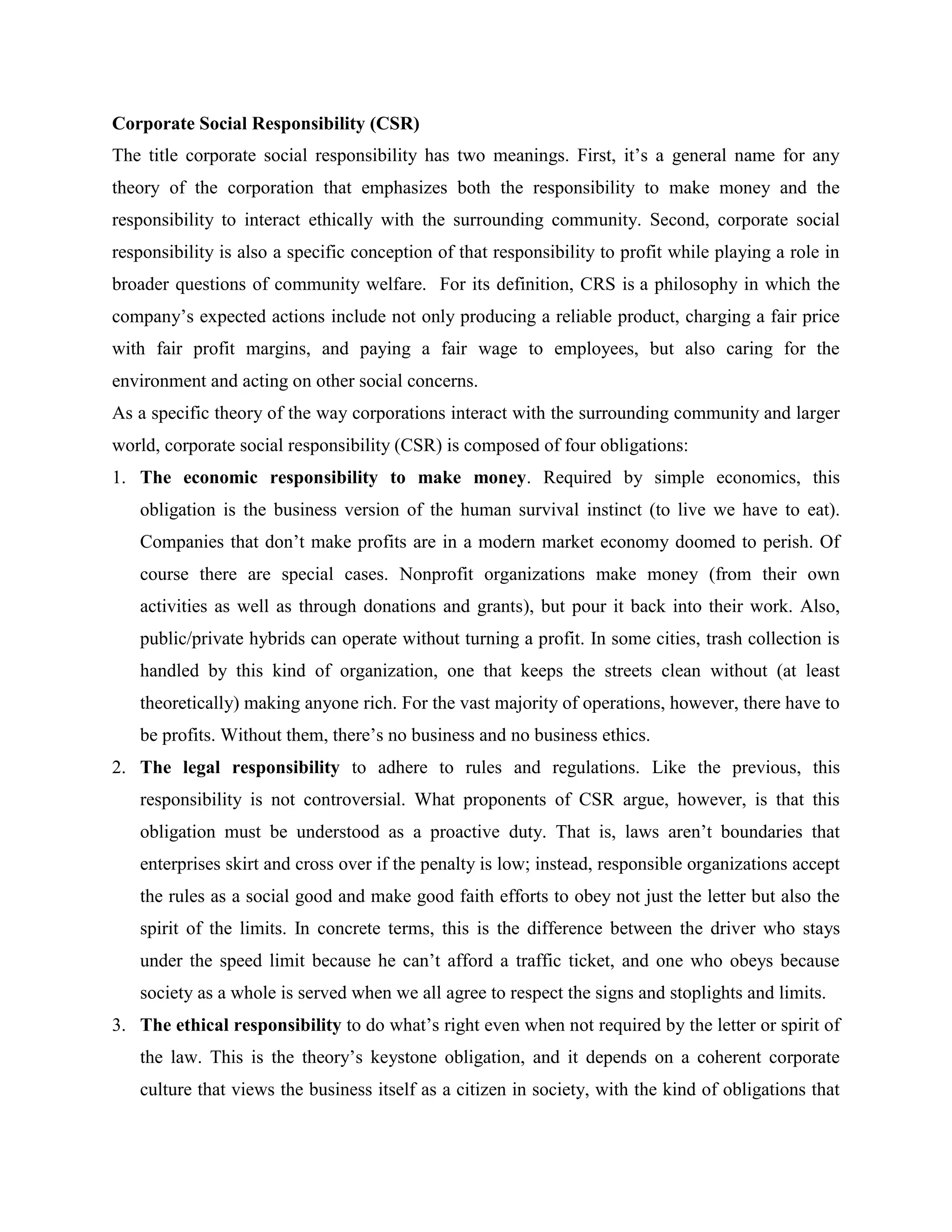 Corporate Social Responsibility (CSR)
The title corporate social responsibility has two meanings. First, it’s a general name for any
theory of the corporation that emphasizes both the responsibility to make money and the
responsibility to interact ethically with the surrounding community. Second, corporate social
responsibility is also a specific conception of that responsibility to profit while playing a role in
broader questions of community welfare. For its definition, CRS is a philosophy in which the
company’s expected actions include not only producing a reliable product, charging a fair price
with fair profit margins, and paying a fair wage to employees, but also caring for the
environment and acting on other social concerns.
As a specific theory of the way corporations interact with the surrounding community and larger
world, corporate social responsibility (CSR) is composed of four obligations:
1. The economic responsibility to make money. Required by simple economics, this
obligation is the business version of the human survival instinct (to live we have to eat).
Companies that don’t make profits are in a modern market economy doomed to perish. Of
course there are special cases. Nonprofit organizations make money (from their own
activities as well as through donations and grants), but pour it back into their work. Also,
public/private hybrids can operate without turning a profit. In some cities, trash collection is
handled by this kind of organization, one that keeps the streets clean without (at least
theoretically) making anyone rich. For the vast majority of operations, however, there have to
be profits. Without them, there’s no business and no business ethics.
2. The legal responsibility to adhere to rules and regulations. Like the previous, this
responsibility is not controversial. What proponents of CSR argue, however, is that this
obligation must be understood as a proactive duty. That is, laws aren’t boundaries that
enterprises skirt and cross over if the penalty is low; instead, responsible organizations accept
the rules as a social good and make good faith efforts to obey not just the letter but also the
spirit of the limits. In concrete terms, this is the difference between the driver who stays
under the speed limit because he can’t afford a traffic ticket, and one who obeys because
society as a whole is served when we all agree to respect the signs and stoplights and limits.
3. The ethical responsibility to do what’s right even when not required by the letter or spirit of
the law. This is the theory’s keystone obligation, and it depends on a coherent corporate
culture that views the business itself as a citizen in society, with the kind of obligations that
 