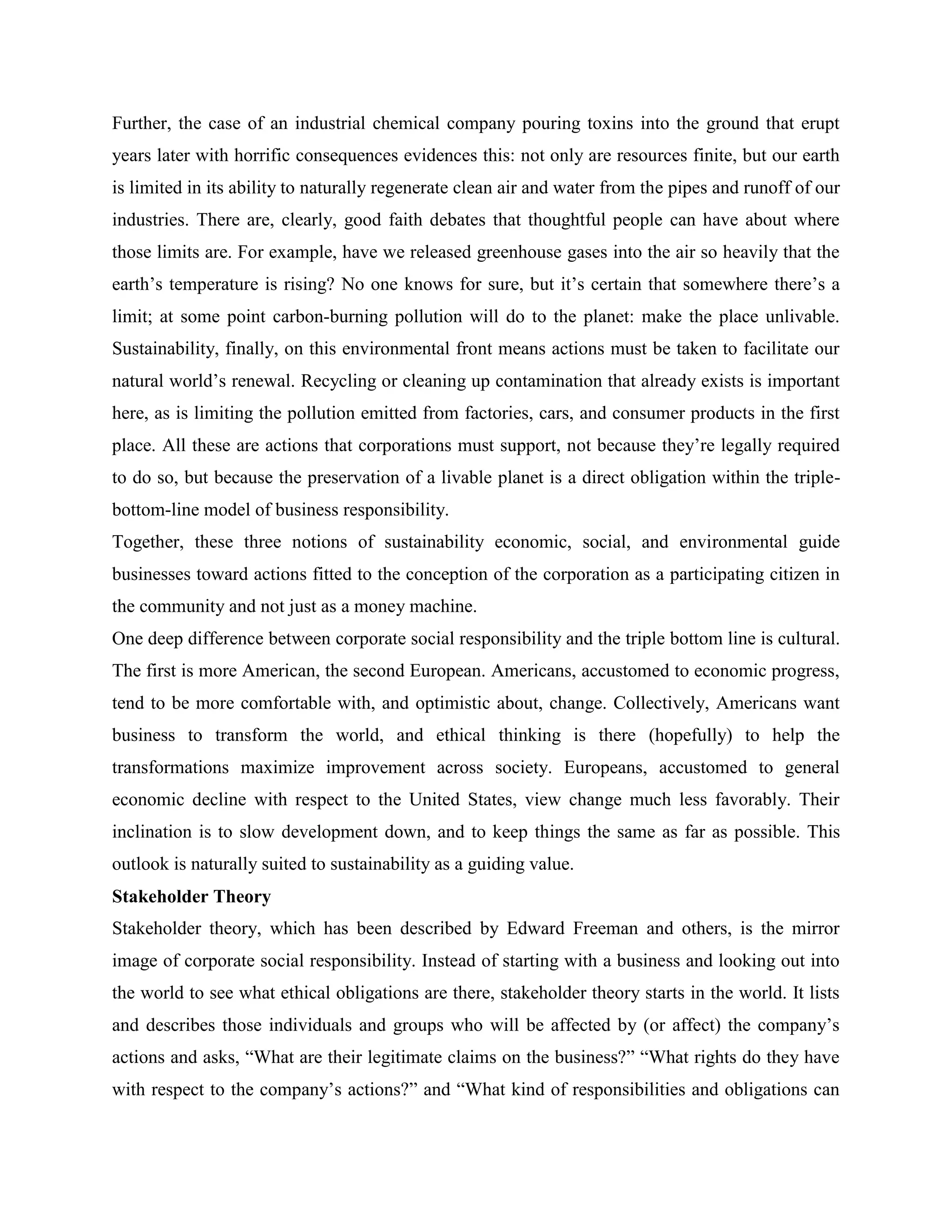 Further, the case of an industrial chemical company pouring toxins into the ground that erupt
years later with horrific consequences evidences this: not only are resources finite, but our earth
is limited in its ability to naturally regenerate clean air and water from the pipes and runoff of our
industries. There are, clearly, good faith debates that thoughtful people can have about where
those limits are. For example, have we released greenhouse gases into the air so heavily that the
earth’s temperature is rising? No one knows for sure, but it’s certain that somewhere there’s a
limit; at some point carbon-burning pollution will do to the planet: make the place unlivable.
Sustainability, finally, on this environmental front means actions must be taken to facilitate our
natural world’s renewal. Recycling or cleaning up contamination that already exists is important
here, as is limiting the pollution emitted from factories, cars, and consumer products in the first
place. All these are actions that corporations must support, not because they’re legally required
to do so, but because the preservation of a livable planet is a direct obligation within the triple-
bottom-line model of business responsibility.
Together, these three notions of sustainability economic, social, and environmental guide
businesses toward actions fitted to the conception of the corporation as a participating citizen in
the community and not just as a money machine.
One deep difference between corporate social responsibility and the triple bottom line is cultural.
The first is more American, the second European. Americans, accustomed to economic progress,
tend to be more comfortable with, and optimistic about, change. Collectively, Americans want
business to transform the world, and ethical thinking is there (hopefully) to help the
transformations maximize improvement across society. Europeans, accustomed to general
economic decline with respect to the United States, view change much less favorably. Their
inclination is to slow development down, and to keep things the same as far as possible. This
outlook is naturally suited to sustainability as a guiding value.
Stakeholder Theory
Stakeholder theory, which has been described by Edward Freeman and others, is the mirror
image of corporate social responsibility. Instead of starting with a business and looking out into
the world to see what ethical obligations are there, stakeholder theory starts in the world. It lists
and describes those individuals and groups who will be affected by (or affect) the company’s
actions and asks, “What are their legitimate claims on the business?” “What rights do they have
with respect to the company’s actions?” and “What kind of responsibilities and obligations can
 