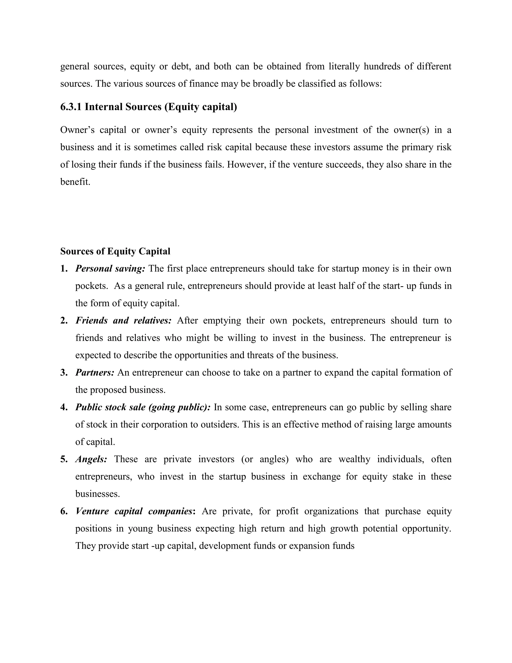general sources, equity or debt, and both can be obtained from literally hundreds of different
sources. The various sources of finance may be broadly be classified as follows:
6.3.1 Internal Sources (Equity capital)
Owner’s capital or owner’s equity represents the personal investment of the owner(s) in a
business and it is sometimes called risk capital because these investors assume the primary risk
of losing their funds if the business fails. However, if the venture succeeds, they also share in the
benefit.
Sources of Equity Capital
1. Personal saving: The first place entrepreneurs should take for startup money is in their own
pockets. As a general rule, entrepreneurs should provide at least half of the start- up funds in
the form of equity capital.
2. Friends and relatives: After emptying their own pockets, entrepreneurs should turn to
friends and relatives who might be willing to invest in the business. The entrepreneur is
expected to describe the opportunities and threats of the business.
3. Partners: An entrepreneur can choose to take on a partner to expand the capital formation of
the proposed business.
4. Public stock sale (going public): In some case, entrepreneurs can go public by selling share
of stock in their corporation to outsiders. This is an effective method of raising large amounts
of capital.
5. Angels: These are private investors (or angles) who are wealthy individuals, often
entrepreneurs, who invest in the startup business in exchange for equity stake in these
businesses.
6. Venture capital companies: Are private, for profit organizations that purchase equity
positions in young business expecting high return and high growth potential opportunity.
They provide start -up capital, development funds or expansion funds
 