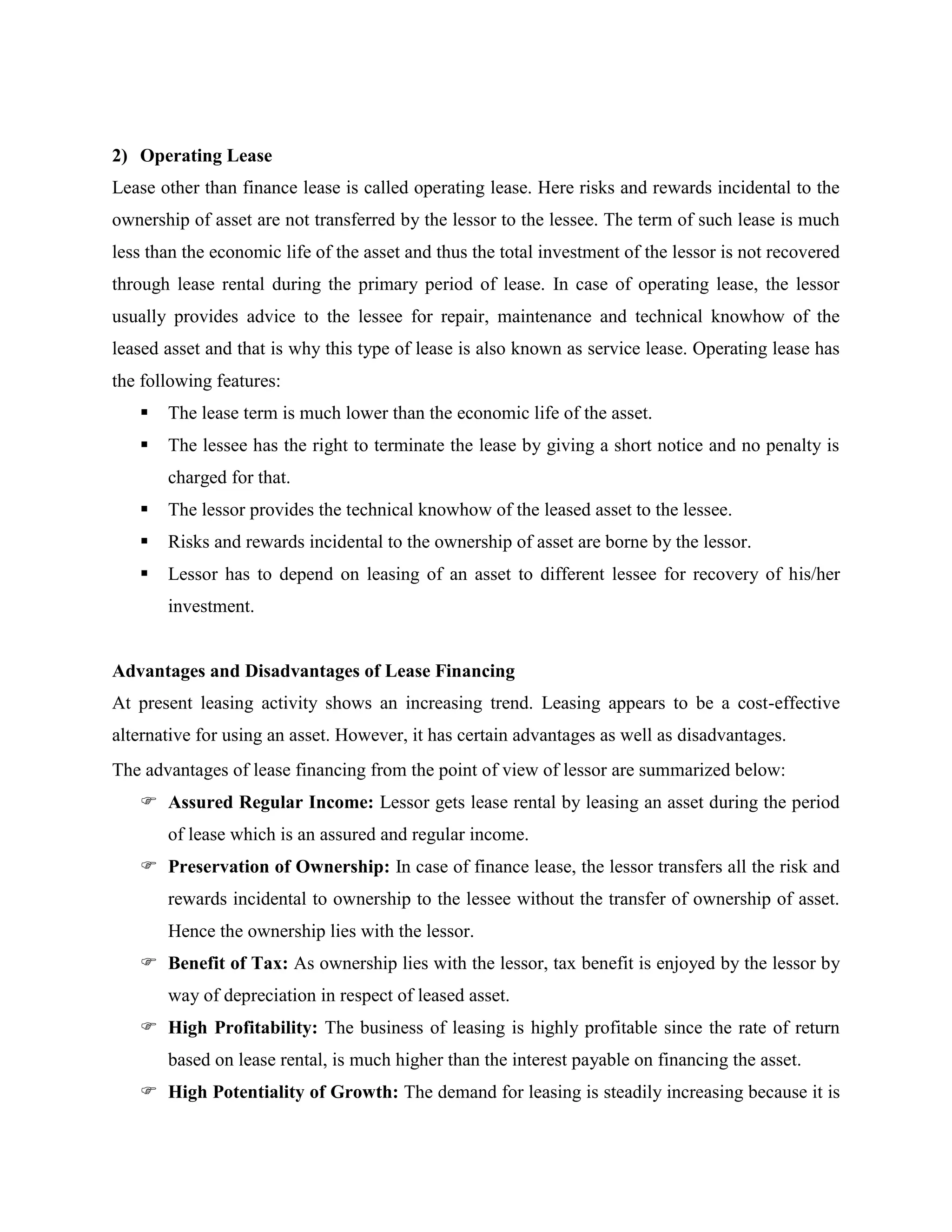 2) Operating Lease
Lease other than finance lease is called operating lease. Here risks and rewards incidental to the
ownership of asset are not transferred by the lessor to the lessee. The term of such lease is much
less than the economic life of the asset and thus the total investment of the lessor is not recovered
through lease rental during the primary period of lease. In case of operating lease, the lessor
usually provides advice to the lessee for repair, maintenance and technical knowhow of the
leased asset and that is why this type of lease is also known as service lease. Operating lease has
the following features:
 The lease term is much lower than the economic life of the asset.
 The lessee has the right to terminate the lease by giving a short notice and no penalty is
charged for that.
 The lessor provides the technical knowhow of the leased asset to the lessee.
 Risks and rewards incidental to the ownership of asset are borne by the lessor.
 Lessor has to depend on leasing of an asset to different lessee for recovery of his/her
investment.
Advantages and Disadvantages of Lease Financing
At present leasing activity shows an increasing trend. Leasing appears to be a cost-effective
alternative for using an asset. However, it has certain advantages as well as disadvantages.
The advantages of lease financing from the point of view of lessor are summarized below:
 Assured Regular Income: Lessor gets lease rental by leasing an asset during the period
of lease which is an assured and regular income.
 Preservation of Ownership: In case of finance lease, the lessor transfers all the risk and
rewards incidental to ownership to the lessee without the transfer of ownership of asset.
Hence the ownership lies with the lessor.
 Benefit of Tax: As ownership lies with the lessor, tax benefit is enjoyed by the lessor by
way of depreciation in respect of leased asset.
 High Profitability: The business of leasing is highly profitable since the rate of return
based on lease rental, is much higher than the interest payable on financing the asset.
 High Potentiality of Growth: The demand for leasing is steadily increasing because it is
 