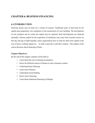 CHAPTER 6: BUSINESS FINANCING
6.1 INTRODUCTION
Sourcing money may be done for a variety of reasons. Traditional areas of need may be for
capital asset acquisition- new machinery or the construction of a new building. The development
of new products can be costly but capital may be required. Such developments are financed
internally, whereas capital for the acquisition of machinery may come from external sources. In
this day and age of light liquidity, many organizations have to look for short term capital in the
way of loans, working capital etc., in order to provide a cash flow cushion. This chapter of the
course discusses about financing of firms.
Chapter Objectives:
By the end of this chapter, students will be able to:
• Learn about the cost of starting an enterprise.
• Know the different sources of finance to start a business venture.
• Understand lease financing.
• Learn micro finances.
• Understand crowd funding.
• Know micro financing.
• Learn about traditional financing in Ethiopia.
 