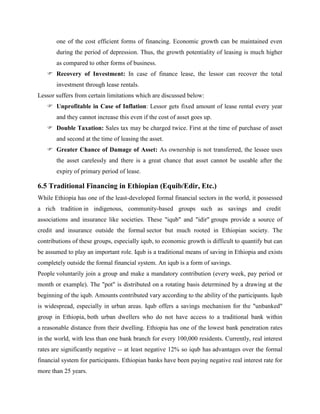 one of the cost efficient forms of financing. Economic growth can be maintained even
during the period of depression. Thus, the growth potentiality of leasing is much higher
as compared to other forms of business.
 Recovery of Investment: In case of finance lease, the lessor can recover the total
investment through lease rentals.
Lessor suffers from certain limitations which are discussed below:
 Unprofitable in Case of Inflation: Lessor gets fixed amount of lease rental every year
and they cannot increase this even if the cost of asset goes up.
 Double Taxation: Sales tax may be charged twice. First at the time of purchase of asset
and second at the time of leasing the asset.
 Greater Chance of Damage of Asset: As ownership is not transferred, the lessee uses
the asset carelessly and there is a great chance that asset cannot be useable after the
expiry of primary period of lease.
6.5 Traditional Financing in Ethiopian (Equib/Edir, Etc.)
While Ethiopia has one of the least-developed formal financial sectors in the world, it possessed
a rich tradition in indigenous, community-based groups such as savings and credit
associations and insurance like societies. These "iqub" and "idir" groups provide a source of
credit and insurance outside the formal sector but much rooted in Ethiopian society. The
contributions of these groups, especially iqub, to economic growth is difficult to quantify but can
be assumed to play an important role. Iqub is a traditional means of saving in Ethiopia and exists
completely outside the formal financial system. An iqub is a form of savings.
People voluntarily join a group and make a mandatory contribution (every week, pay period or
month or example). The "pot" is distributed on a rotating basis determined by a drawing at the
beginning of the iqub. Amounts contributed vary according to the ability of the participants. Iqub
is widespread, especially in urban areas. Iqub offers a savings mechanism for the "unbanked"
group in Ethiopia, both urban dwellers who do not have access to a traditional bank within
a reasonable distance from their dwelling. Ethiopia has one of the lowest bank penetration rates
in the world, with less than one bank branch for every 100,000 residents. Currently, real interest
rates are significantly negative -- at least negative 12% so iqub has advantages over the formal
financial system for participants. Ethiopian banks have been paying negative real interest rate for
more than 25 years.
 