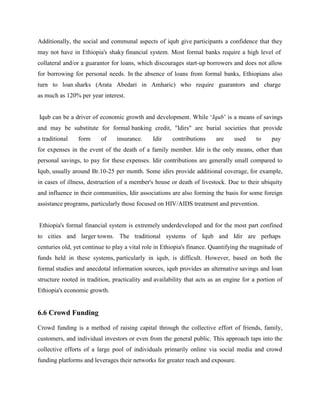Additionally, the social and communal aspects of iqub give participants a confidence that they
may not have in Ethiopia's shaky financial system. Most formal banks require a high level of
collateral and/or a guarantor for loans, which discourages start-up borrowers and does not allow
for borrowing for personal needs. In the absence of loans from formal banks, Ethiopians also
turn to loan sharks (Arata Abedari in Amharic) who require guarantors and charge
as much as 120% per year interest.
Iqub can be a driver of economic growth and development. While ‘Iqub’ is a means of savings
and may be substitute for formal banking credit, "Idirs" are burial societies that provide
a traditional form of insurance. Idir contributions are used to pay
for expenses in the event of the death of a family member. Idir is the only means, other than
personal savings, to pay for these expenses. Idir contributions are generally small compared to
Iqub, usually around Br.10-25 per month. Some idirs provide additional coverage, for example,
in cases of illness, destruction of a member's house or death of livestock. Due to their ubiquity
and influence in their communities, Idir associations are also forming the basis for some foreign
assistance programs, particularly those focused on HIV/AIDS treatment and prevention.
Ethiopia's formal financial system is extremely underdeveloped and for the most part confined
to cities and larger towns. The traditional systems of Iqub and Idir are perhaps
centuries old, yet continue to play a vital role in Ethiopia's finance. Quantifying the magnitude of
funds held in these systems, particularly in iqub, is difficult. However, based on both the
formal studies and anecdotal information sources, iqub provides an alternative savings and loan
structure rooted in tradition, practicality and availability that acts as an engine for a portion of
Ethiopia's economic growth.
6.6 Crowd Funding
Crowd funding is a method of raising capital through the collective effort of friends, family,
customers, and individual investors or even from the general public. This approach taps into the
collective efforts of a large pool of individuals primarily online via social media and crowd
funding platforms and leverages their networks for greater reach and exposure.
 