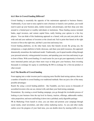 6.6.1 How is Crowd Funding Different?
Crowd funding is essentially the opposite of the mainstream approach to business finance.
Traditionally, if you want to raise capital to start a business or launch a new product, you would
need to pack up your business plan, market research, and prototypes, and then shop your idea
around to a limited pool or wealthy individuals or institutions. These funding sources included
banks, angel investors, and venture capital firms, really limiting your options to a few key
players. You can think of this fundraising approach as a funnel, with you and your pitch at the
wide end and your audience of investors at the closed end. Fail to point that funnel at the right
investor or firm at the right time, and that’s your time and money lost.
Crowd funding platforms, on the other hand, turns that funnels on-end. By giving you, the
entrepreneur, a single platform to build, showcase, and share your pitch resources, this approach
dramatically streamlines the traditional model. Traditionally, you’d spend months sifting through
your personal network, vetting potential investors, and spending your own time and money to get
in front of them. With crowd funding, it’s much easier for you to get your opportunity in front of
more interested parties and give them more ways to help grow your business, from investing
thousands in exchange for equity to contributing Br.500 in exchange for a first-run product or
other reward.
6.6.2 The Benefits of Crowd funding
From tapping into a wider investor pool to enjoying more flexible fund raising options, there are
a number of benefits to crowd funding over traditional methods. Here are just a few of the many
possible advantages:
Reach: By using a crowd funding platform like Fundable, you have access to thousands of
accredited investors who can see, interact with, and share your fund raising campaign.
Presentation: By creating a crowd funding campaign, you go through the invaluable process of
looking at your business from the top level its history, traction, offerings, addressable market,
value proposition, and more and boiling it down into a polished, easily digestible package.
PR & Marketing: From launch to close, you can share and promote your campaign through
social media, email newsletters, and other online marketing tactics. As you and other media
outlets cover the progress of your fund raise, you can double down by steering traffic to your
 