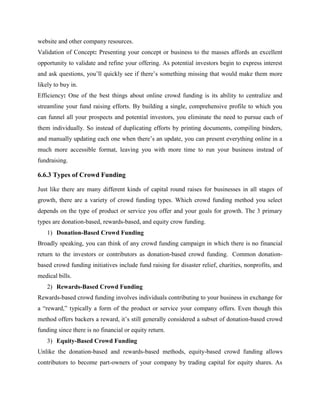 website and other company resources.
Validation of Concept: Presenting your concept or business to the masses affords an excellent
opportunity to validate and refine your offering. As potential investors begin to express interest
and ask questions, you’ll quickly see if there’s something missing that would make them more
likely to buy in.
Efficiency: One of the best things about online crowd funding is its ability to centralize and
streamline your fund raising efforts. By building a single, comprehensive profile to which you
can funnel all your prospects and potential investors, you eliminate the need to pursue each of
them individually. So instead of duplicating efforts by printing documents, compiling binders,
and manually updating each one when there’s an update, you can present everything online in a
much more accessible format, leaving you with more time to run your business instead of
fundraising.
6.6.3 Types of Crowd Funding
Just like there are many different kinds of capital round raises for businesses in all stages of
growth, there are a variety of crowd funding types. Which crowd funding method you select
depends on the type of product or service you offer and your goals for growth. The 3 primary
types are donation-based, rewards-based, and equity crow funding.
1) Donation-Based Crowd Funding
Broadly speaking, you can think of any crowd funding campaign in which there is no financial
return to the investors or contributors as donation-based crowd funding. Common donation-
based crowd funding initiatives include fund raising for disaster relief, charities, nonprofits, and
medical bills.
2) Rewards-Based Crowd Funding
Rewards-based crowd funding involves individuals contributing to your business in exchange for
a “reward,” typically a form of the product or service your company offers. Even though this
method offers backers a reward, it’s still generally considered a subset of donation-based crowd
funding since there is no financial or equity return.
3) Equity-Based Crowd Funding
Unlike the donation-based and rewards-based methods, equity-based crowd funding allows
contributors to become part-owners of your company by trading capital for equity shares. As
 