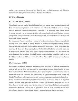 equity owners, your contributors receive a financial return on their investment and ultimately
receive a share of the profits in the form of a dividend or distribution.
6.7 Micro Finances
6.7.1 What is Micro Finance?
Microfinance is a term used to describe financial services, such as loans, savings, insurance and
fund transfers to entrepreneurs, small businesses and individuals who lack access to banking
services with high collateral requirements. Essentially, it is providing loans, credit, access
to savings accounts – even insurance policies and money transfers to small business owners,
entrepreneurs (many of whom live in the developing world), and those who would otherwise not
have access to these resources.
Dr. Mohammad Yunus is considered a pioneer of modern microfinance. He experimented with
making small loans, which he funded himself, to women in Bangladesh making bamboo
furniture who had previously relied on loans with unfair and predatory terms to purchase raw
materials. He discovered these very tiny loans, which traditional banks did not want to make due
to the perceived risks and costs, could make a disproportionate difference to a poor person and
given the chance they would pay them back creating a viable business model. He would go on to
found Grameen Bank in 1983 and win the Nobel Peace Prize in 2006 for his invention of micro
finance.
6.7.2 Importance of MFIs
Microfinance is important because it provides resources and access to capital to the financially
underserved, such as those who are unable to get checking accounts, lines of credit, or loans
from traditional banks. Without microfinance, these groups may have to resort to using loans or
payday advances with extremely high interest rates or even borrow money from family and
friends. Microfinance helps them invest in their businesses, and as a result, invest in themselves.
While microfinance can certainly benefit those stateside, it can also serve as an important
resource for those in the developing world. For example, cell phones are being used as a way to
bring financial services such as micro lending to those living in Kenya. In fact, women are major
microfinance borrowers, making up 84 percent of loans in 2016, according to the 2017
Microfinance Barometer. Most of these women – around 60 percent – live in rural areas.
 