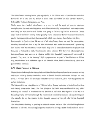 The microfinance industry is also growing rapidly. In 2016, there were 123 million microfinance
borrowers, for a total of $102 billion in loans. India accounted for most of these borrows,
followed by Vietnam, Bangladesh, and Peru.
While some have lauded microfinance as a way to end the cycle of poverty, decrease
unemployment, increase earning power, and aid the financially marginalized, some experts say
that it may not work as well as it should, even going so far as to say it’s lost its mission. Others
argue that microfinance simply makes poverty worse since many borrowers use microloans to
pay for basic necessities, or their businesses fail, which only plunges them further into debt.
For example, in South Africa, 94 percent of all microfinance loans are used for consumption,
meaning, the funds are used to pay for basic necessities. This means borrowers aren’t generating
new income with the initial loan, which means they have to take out another loan to pay off that
loan, and so forth and so forth. This translates into a lot more debt. However, other experts say
that microfinance can serve as a valuable tool for the financially underserved when used it
properly. They also cite the industry’s high repayment rate as proof of its effectiveness. Either
way, microfinance is an important topic in the financial realm, and if done correctly, could be a
powerful tool for many.
6.7.3 Micro Finances in Ethiopia
Micro-finance in Ethiopia has its origin in traditional informal method used to accumulate saving
and access credit by people who lacked access to formal financial institutions. Ethiopia has also
more 38 MFIs (in 2018) and practice is one of the success stories in Africa even though there are
certain limitations.
The history of formal establishment of Ethiopia Micro finance institution is limited to about less
than twenty years (since 2000). The first groups of few MFIs were established in early 1997
following the issuance of Proclamation No. 40/1996 in July 1996. The objective of the MFIs is
basically poverty alleviation through the provision of sustainable financial services to the poor
who actually do not have access to the financial support services of other formal financial
institutions.
The microfinance industry is growing in terms of number and size. The MFIs in Ethiopia have
been able to serve the productive poor people mainly with savings, credit, money transfer, micro-
 