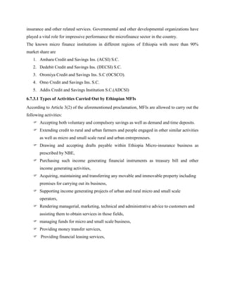 insurance and other related services. Governmental and other developmental organizations have
played a vital role for impressive performance the microfinance sector in the country.
The known micro finance institutions in different regions of Ethiopia with more than 90%
market share are
1. Amhara Credit and Savings Ins. (ACSI) S.C.
2. Dedebit Credit and Savings Ins. (DECSI) S.C.
3. Oromiya Credit and Savings Ins. S.C (OCSCO).
4. Omo Credit and Savings Ins. S.C.
5. Addis Credit and Savings Institution S.C.(ADCSI)
6.7.3.1 Types of Activities Carried Out by Ethiopian MFIs
According to Article 3(2) of the aforementioned proclamation, MFIs are allowed to carry out the
following activities:
 Accepting both voluntary and compulsory savings as well as demand and time deposits.
 Extending credit to rural and urban farmers and people engaged in other similar activities
as well as micro and small scale rural and urban entrepreneurs.
 Drawing and accepting drafts payable within Ethiopia Micro-insurance business as
prescribed by NBE,
 Purchasing such income generating financial instruments as treasury bill and other
income generating activities,
 Acquiring, maintaining and transferring any movable and immovable property including
premises for carrying out its business,
 Supporting income generating projects of urban and rural micro and small scale
operators,
 Rendering managerial, marketing, technical and administrative advice to customers and
assisting them to obtain services in those fields,
 managing funds for micro and small scale business,
 Providing money transfer services,
 Providing financial leasing services,
 