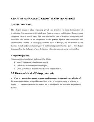 CHAPTER 7: MANAGING GROWTH AND TRANSITION
7.1 INTRODUCTION
This chapter discusses about managing growth and transition to more formalization of
organization. Entrepreneurs at the initial stage focus on resource mobilization. However, once
companies reach to growth stage, they must continue to grow with proper management and
leadership. The success of an entrepreneur in this process depends upon controllable and
uncontrollable variables. In developing countries such as Ethiopia, the environment is not
business friendly and a lot of challenges will start to emerge as the business grows. This chapter
discusses about the challenges of growth, business ethics and corporate social responsibility.
Chapter Objectives
After completing this chapter, students will be able to:
 Identify factors that affect business growth,
 Understand business expansion strategies,
 Know & internalize business ethics & social responsibilities.
7.2 Timmons Model of Entrepreneurship
 What key aspects does an entrepreneur need to manage to start and grow a business?
To answer this question, we used Timmons basic model of entrepreneurship as indicated in
Figure 7.1. This model identified the internal and external factors that determine the growth of
business.
 