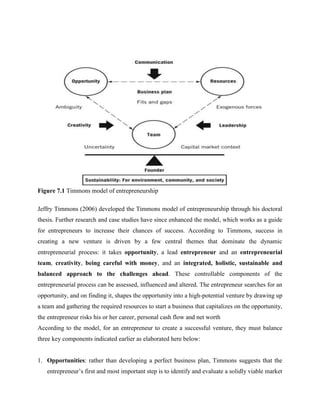 Figure 7.1 Timmons model of entrepreneurship
Jeffry Timmons (2006) developed the Timmons model of entrepreneurship through his doctoral
thesis. Further research and case studies have since enhanced the model, which works as a guide
for entrepreneurs to increase their chances of success. According to Timmons, success in
creating a new venture is driven by a few central themes that dominate the dynamic
entrepreneurial process: it takes opportunity, a lead entrepreneur and an entrepreneurial
team, creativity, being careful with money, and an integrated, holistic, sustainable and
balanced approach to the challenges ahead. These controllable components of the
entrepreneurial process can be assessed, influenced and altered. The entrepreneur searches for an
opportunity, and on finding it, shapes the opportunity into a high-potential venture by drawing up
a team and gathering the required resources to start a business that capitalizes on the opportunity,
the entrepreneur risks his or her career, personal cash flow and net worth
According to the model, for an entrepreneur to create a successful venture, they must balance
three key components indicated earlier as elaborated here below:
1. Opportunities: rather than developing a perfect business plan, Timmons suggests that the
entrepreneur’s first and most important step is to identify and evaluate a solidly viable market
 