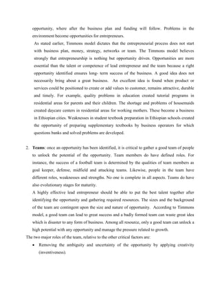 opportunity, where after the business plan and funding will follow. Problems in the
environment become opportunities for entrepreneurs.
As stated earlier, Timmons model dictates that the entrepreneurial process does not start
with business plan, money, strategy, networks or team. The Timmons model believes
strongly that entrepreneurship is nothing but opportunity driven. Opportunities are more
essential than the talent or competence of lead entrepreneur and the team because a right
opportunity identified ensures long- term success of the business. A good idea does not
necessarily bring about a great business. An excellent idea is found when product or
services could be positioned to create or add values to customer, remains attractive, durable
and timely. For example, quality problems in education created tutorial programs in
residential areas for parents and their children. The shortage and problems of housemaids
created daycare centers in residential areas for working mothers. These become a business
in Ethiopian cities. Weaknesses in student textbook preparation in Ethiopian schools created
the opportunity of preparing supplementary textbooks by business operators for which
questions banks and solved problems are developed.
2. Teams: once an opportunity has been identified, it is critical to gather a good team of people
to unlock the potential of the opportunity. Team members do have defined roles. For
instance, the success of a football team is determined by the qualities of team members as
goal keeper, defense, midfield and attacking teams. Likewise, people in the team have
different roles, weaknesses and strengths. No one is complete in all aspects. Teams do have
also evolutionary stages for maturity.
A highly effective lead entrepreneur should be able to put the best talent together after
identifying the opportunity and gathering required resources. The sizes and the background
of the team are contingent upon the size and nature of opportunity. According to Timmons
model, a good team can lead to great success and a badly formed team can waste great idea
which is disaster to any form of business. Among all resource, only a good team can unlock a
high potential with any opportunity and manage the pressure related to growth.
The two major roles of the team, relative to the other critical factors are:
 Removing the ambiguity and uncertainty of the opportunity by applying creativity
(inventiveness).
 
