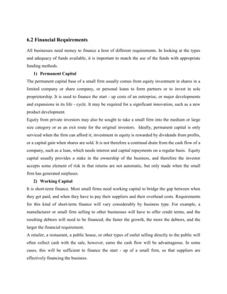 6.2 Financial Requirements
All businesses need money to finance a host of different requirements. In looking at the types
and adequacy of funds available, it is important to match the use of the funds with appropriate
funding methods.
1) Permanent Capital
The permanent capital base of a small firm usually comes from equity investment in shares in a
limited company or share company, or personal loans to form partners or to invest in sole
proprietorship. It is used to finance the start - up costs of an enterprise, or major developments
and expansions in its life - cycle. It may be required for a significant innovation, such as a new
product development.
Equity from private investors may also be sought to take a small firm into the medium or large
size category or as an exit route for the original investors. Ideally, permanent capital is only
serviced when the firm can afford it; investment in equity is rewarded by dividends from profits,
or a capital gain when shares are sold. It is not therefore a continual drain from the cash flow of a
company, such as a loan, which needs interest and capital repayments on a regular basis. Equity
capital usually provides a stake in the ownership of the business, and therefore the investor
accepts some element of risk in that returns are not automatic, but only made when the small
firm has generated surpluses.
2) Working Capital
It is short-term finance. Most small firms need working capital to bridge the gap between when
they get paid, and when they have to pay their suppliers and their overhead costs. Requirements
for this kind of short-term finance will vary considerably by business type. For example, a
manufacturer or small firm selling to other businesses will have to offer credit terms, and the
resulting debtors will need to be financed; the faster the growth, the more the debtors, and the
larger the financial requirement.
A retailer, a restaurant, a public house, or other types of outlet selling directly to the public will
often collect cash with the sale, however, earns the cash flow will be advantageous. In some
cases, this will be sufficient to finance the start - up of a small firm, so that suppliers are
effectively financing the business.
 