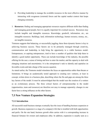  Providing leadership to manage the available resources in the most effective manner by
interacting with exogenous (external) forces and the capital market context that keeps
changing constantly.
3. Resources: finding and managing appropriate resources requires different skills than finding
and managing good people, but it is equally important for eventual success. Resources may
include tangible and intangible resources. Knowledge, goodwill, information, etc., are
intangible resources. Buildings, land, information technology, human resource, money, etc.,
are tangible resources.
Timmons suggests that balancing, or successfully juggling, these three dynamic factors is key to
achieving business success. These factors are to be primarily managed through creativity,
communication and leadership, to help bring the opportunity to a viable business model.
Entrepreneurs, or aspiring entrepreneurs, tend to have a number of qualities that help them to
identify a good market opportunity. These can include knowledge of the industry, the possible
offering for the user, a sense of timing and how to enter the market, and the capacity to deal with
changing situations and uncertainties. It is the entrepreneur’s task to identify and capitalize on
favorable events and take charge of the success equation.
As stated earlier, the Timmons model stimulates the focus on opportunities rather than threats or
limitations. It brings an academically tested approach to creating new ventures, at least in
concept, written down in a business plan, describing where the fits and gaps are among the three
key factors of the model. It must be acknowledged that the model sees the creation of a venture
as an evolutionary process. The three critical factors of entrepreneurship in the model
(opportunities, team and resources) are therefore not easy to manage separately; changes in one
factor have a strong influence on the other factors.
7.3 New Venture Expansion Strategies
7.3.1 Introduction
All successful small business startups eventually face the issue of handling business expansion or
growth. Business expansion is a stage of a company's life that is troubled with both opportunities
and perils. On the one hand, business growth often carries with it a corresponding increase in
financial fortunes for owners and employees alike. In addition, expansion is usually seen as a
 