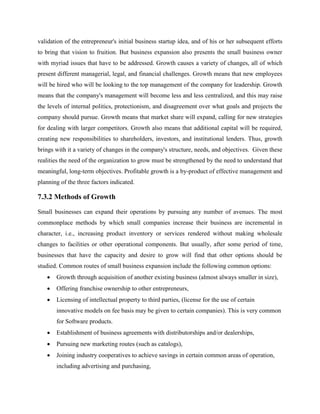 validation of the entrepreneur's initial business startup idea, and of his or her subsequent efforts
to bring that vision to fruition. But business expansion also presents the small business owner
with myriad issues that have to be addressed. Growth causes a variety of changes, all of which
present different managerial, legal, and financial challenges. Growth means that new employees
will be hired who will be looking to the top management of the company for leadership. Growth
means that the company's management will become less and less centralized, and this may raise
the levels of internal politics, protectionism, and disagreement over what goals and projects the
company should pursue. Growth means that market share will expand, calling for new strategies
for dealing with larger competitors. Growth also means that additional capital will be required,
creating new responsibilities to shareholders, investors, and institutional lenders. Thus, growth
brings with it a variety of changes in the company's structure, needs, and objectives. Given these
realities the need of the organization to grow must be strengthened by the need to understand that
meaningful, long-term objectives. Profitable growth is a by-product of effective management and
planning of the three factors indicated.
7.3.2 Methods of Growth
Small businesses can expand their operations by pursuing any number of avenues. The most
commonplace methods by which small companies increase their business are incremental in
character, i.e., increasing product inventory or services rendered without making wholesale
changes to facilities or other operational components. But usually, after some period of time,
businesses that have the capacity and desire to grow will find that other options should be
studied. Common routes of small business expansion include the following common options:
 Growth through acquisition of another existing business (almost always smaller in size),
 Offering franchise ownership to other entrepreneurs,
 Licensing of intellectual property to third parties, (license for the use of certain
innovative models on fee basis may be given to certain companies). This is very common
for Software products.
 Establishment of business agreements with distributorships and/or dealerships,
 Pursuing new marketing routes (such as catalogs),
 Joining industry cooperatives to achieve savings in certain common areas of operation,
including advertising and purchasing,
 