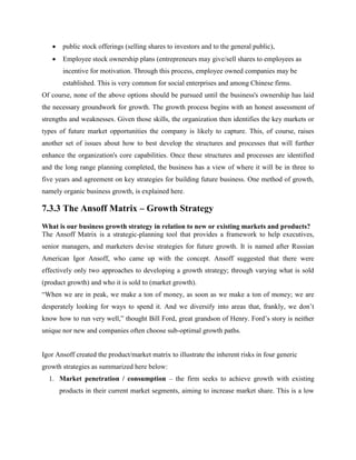  public stock offerings (selling shares to investors and to the general public),
 Employee stock ownership plans (entrepreneurs may give/sell shares to employees as
incentive for motivation. Through this process, employee owned companies may be
established. This is very common for social enterprises and among Chinese firms.
Of course, none of the above options should be pursued until the business's ownership has laid
the necessary groundwork for growth. The growth process begins with an honest assessment of
strengths and weaknesses. Given those skills, the organization then identifies the key markets or
types of future market opportunities the company is likely to capture. This, of course, raises
another set of issues about how to best develop the structures and processes that will further
enhance the organization's core capabilities. Once these structures and processes are identified
and the long range planning completed, the business has a view of where it will be in three to
five years and agreement on key strategies for building future business. One method of growth,
namely organic business growth, is explained here.
7.3.3 The Ansoff Matrix – Growth Strategy
What is our business growth strategy in relation to new or existing markets and products?
The Ansoff Matrix is a strategic-planning tool that provides a framework to help executives,
senior managers, and marketers devise strategies for future growth. It is named after Russian
American Igor Ansoff, who came up with the concept. Ansoff suggested that there were
effectively only two approaches to developing a growth strategy; through varying what is sold
(product growth) and who it is sold to (market growth).
“When we are in peak, we make a ton of money, as soon as we make a ton of money; we are
desperately looking for ways to spend it. And we diversify into areas that, frankly, we don’t
know how to run very well,” thought Bill Ford, great grandson of Henry. Ford’s story is neither
unique nor new and companies often choose sub-optimal growth paths.
Igor Ansoff created the product/market matrix to illustrate the inherent risks in four generic
growth strategies as summarized here below:
1. Market penetration / consumption – the firm seeks to achieve growth with existing
products in their current market segments, aiming to increase market share. This is a low
 