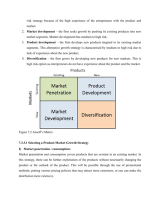 risk strategy because of the high experience of the entrepreneur with the product and
market.
2. Market development – the firm seeks growth by pushing its existing products into new
market segments. Market development has medium to high risk.
3. Product development – the firm develops new products targeted to its existing market
segments. This alternative growth strategy is characterized by medium to high risk due to
lack of experience about the new product.
4. Diversification – the firm grows by developing new products for new markets. This is
high risk option as entrepreneurs do not have experience about the product and the market.
Figure 7.2 Ansoff’s Matrix
7.3.3.1 Selecting a Product-Market Growth Strategy
I) Market penetration / consumption:
Market penetration and consumption covers products that are existent in an existing market. In
this strategy, there can be further exploitation of the products without necessarily changing the
product or the outlook of the product. This will be possible through the use of promotional
methods, putting various pricing policies that may attract more customers, or one can make the
distribution more extensive.
 