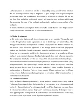 Market penetration or consumption can also be increased by coming up with various initiatives
that will encourage increased usage of the product. A good example is the usage of toothpaste.
Research has shown that the toothbrush head influences the amount of toothpaste that one will
use. Thus if the head of the toothbrush is bigger it will mean that more toothpaste will be used
thus promoting the usage of the toothpaste and eventually leading to more purchase of the
toothpaste.
In market penetration / consumption, the risk involved is usually the least since the products are
already familiar to the consumers and so is the established market.
II) Market development
In this strategy, the business sells its existing products to new markets. This can be made
possible through further market segmentation to aid in identifying a new clientele base. This
strategy assumes that the existing markets have been fully exploited thus the need to venture into
new markets. There are various approaches to this strategy, which include: new geographical
markets, new distribution channels, new product packaging, and different pricing policies.
Going into new geographies could involve launching the product in a completely different
market. A good example is Guinness. This beer had originally been made to be sold in countries
that have a colder climate, but now it is also being sold in African countries including Ethiopia.
New distribution channels could entail selling the products via e-commerce or mail order. Selling
through e-commerce may capture a larger clientele base since we are in a digital era where most
people access the Internet often. In new product packaging, it means repacking the product in
another method or dimension. That way it may attract a different customer base. In different
pricing policies, the business could change its prices so as to attract a different customer base or
create a new market segment.
III) Product development
With a product-development growth strategy, a new product is introduced into existing markets.
Product development can be from the introduction of a new product in an existing market or it
can involve the modification of an existing product. By modifying the product one could change
its outlook or presentation, increase the product’s performance or quality. By doing so, it can be
more appealing to the existing market. A good example is car manufacturers who offer a range
of car parts so as to target the car owners in purchasing additional products.
 