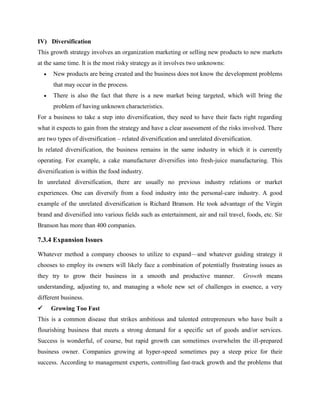 IV) Diversification
This growth strategy involves an organization marketing or selling new products to new markets
at the same time. It is the most risky strategy as it involves two unknowns:
 New products are being created and the business does not know the development problems
that may occur in the process.
 There is also the fact that there is a new market being targeted, which will bring the
problem of having unknown characteristics.
For a business to take a step into diversification, they need to have their facts right regarding
what it expects to gain from the strategy and have a clear assessment of the risks involved. There
are two types of diversification – related diversification and unrelated diversification.
In related diversification, the business remains in the same industry in which it is currently
operating. For example, a cake manufacturer diversifies into fresh-juice manufacturing. This
diversification is within the food industry.
In unrelated diversification, there are usually no previous industry relations or market
experiences. One can diversify from a food industry into the personal-care industry. A good
example of the unrelated diversification is Richard Branson. He took advantage of the Virgin
brand and diversified into various fields such as entertainment, air and rail travel, foods, etc. Sir
Branson has more than 400 companies.
7.3.4 Expansion Issues
Whatever method a company chooses to utilize to expand—and whatever guiding strategy it
chooses to employ its owners will likely face a combination of potentially frustrating issues as
they try to grow their business in a smooth and productive manner. Growth means
understanding, adjusting to, and managing a whole new set of challenges in essence, a very
different business.
 Growing Too Fast
This is a common disease that strikes ambitious and talented entrepreneurs who have built a
flourishing business that meets a strong demand for a specific set of goods and/or services.
Success is wonderful, of course, but rapid growth can sometimes overwhelm the ill-prepared
business owner. Companies growing at hyper-speed sometimes pay a steep price for their
success. According to management experts, controlling fast-track growth and the problems that
 