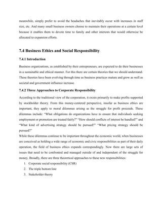 meanwhile, simply prefer to avoid the headaches that inevitably occur with increases in staff
size, etc. And many small business owners choose to maintain their operations at a certain level
because it enables them to devote time to family and other interests that would otherwise be
allocated to expansion efforts.
7.4 Business Ethics and Social Responsibility
7.4.1 Introduction
Business organizations, as established by their entrepreneurs, are expected to do their businesses
in a sustainable and ethical manner. For this there are certain theories that we should understand.
These theories have been evolving through time as business practices mature and grow as well as
societal and government influence increase.
7.4.2 Three Approaches to Corporate Responsibility
According to the traditional view of the corporation, it exists primarily to make profits supported
by stockholder theory. From this money-centered perspective, insofar as business ethics are
important, they apply to moral dilemmas arising as the struggle for profit proceeds. These
dilemmas include: “What obligations do organizations have to ensure that individuals seeking
employment or promotion are treated fairly?” “How should conflicts of interest be handled?” and
“What kind of advertising strategy should be pursued?” “What pricing strategy should be
pursued?”
While these dilemmas continue to be important throughout the economic world, when businesses
are conceived as holding a wide range of economic and civic responsibilities as part of their daily
operation, the field of business ethics expands correspondingly. Now there are large sets of
issues that need to be confronted and managed outside of and independent of the struggle for
money. Broadly, there are three theoretical approaches to these new responsibilities:
1. Corporate social responsibility (CSR)
2. The triple bottom line
3. Stakeholder theory
 