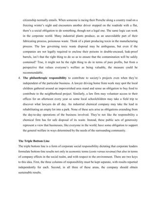 citizenship normally entails. When someone is racing their Porsche along a country road on a
freezing winter’s night and encounters another driver stopped on the roadside with a flat,
there’s a social obligation to do something, though not a legal one. The same logic can work
in the corporate world. Many industrial plants produce, as an unavoidable part of their
fabricating process, poisonous waste. Think of a plant producing toxin in the manufacturing
process. The law governing toxic waste disposal may be ambiguous, but even if the
companies are not legally required to enclose their poisons in double-encased, leak-proof
barrels, isn’t that the right thing to do so as to ensure that the contamination will be safely
contained? True, it might not be the right thing to do in terms of pure profits, but from a
perspective that values everyone’s welfare as being valuable, the measure could be
recommendable.
4. The philanthropic responsibility to contribute to society’s projects even when they’re
independent of the particular business. A lawyer driving home from work may spot the local
children gathered around an impoverished area stand and sense an obligation to buy food to
contribute to the neighborhood project. Similarly, a law firm may volunteer access to their
offices for an afternoon every year so some local schoolchildren may take a field trip to
discover what lawyers do all day. An industrial chemical company may take the lead in
rehabilitating an empty lot into a park. None of these acts arise as obligations extending from
the day-to-day operations of the business involved. They’re not like the responsibility a
chemical firm has for safe disposal of its waste. Instead, these public acts of generosity
represent a view that businesses, like everyone in the world, have some obligation to support
the general welfare in ways determined by the needs of the surrounding community.
The Triple Bottom Line
The triple bottom line is a form of corporate social responsibility dictating that corporate leaders
formulate bottom-line results not only in economic terms (costs versus revenue) but also in terms
of company effects in the social realm, and with respect to the environment. There are two keys
to this idea. First, the three columns of responsibility must be kept separate, with results reported
independently for each. Second, in all three of these areas, the company should obtain
sustainable results.
 