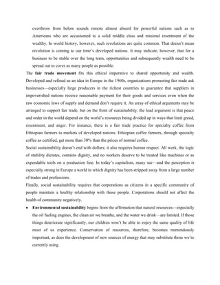 overthrow from below sounds remote almost absurd for powerful nations such as to
Americans who are accustomed to a solid middle class and minimal resentment of the
wealthy. In world history, however, such revolutions are quite common. That doesn’t mean
revolution is coming to our time’s developed nations. It may indicate, however, that for a
business to be stable over the long term, opportunities and subsequently wealth need to be
spread out to cover as many people as possible.
The fair trade movement fits this ethical imperative to shared opportunity and wealth.
Developed and refined as an idea in Europe in the 1960s, organizations promoting fair trade ask
businesses—especially large producers in the richest countries to guarantee that suppliers in
impoverished nations receive reasonable payment for their goods and services even when the
raw economic laws of supply and demand don’t require it. An array of ethical arguments may be
arranged to support fair trade, but on the front of sustainability, the lead argument is that peace
and order in the world depend on the world’s resources being divided up in ways that limit greed,
resentment, and anger. For instance, there is a fair trade practice for specialty coffee from
Ethiopian farmers to markets of developed nations. Ethiopian coffee farmers, through specialty
coffee as certified, get more than 30% than the prices of normal coffee.
Social sustainability doesn’t end with dollars; it also requires human respect. All work, the logic
of stability dictates, contains dignity, and no workers deserve to be treated like machines or as
expendable tools on a production line. In today’s capitalism, many see—and the perception is
especially strong in Europe a world in which dignity has been stripped away from a large number
of trades and professions.
Finally, social sustainability requires that corporations as citizens in a specific community of
people maintain a healthy relationship with those people. Corporations should not affect the
health of community negatively.
 Environmental sustainability begins from the affirmation that natural resources—especially
the oil fueling engines, the clean air we breathe, and the water we drink—are limited. If those
things deteriorate significantly, our children won’t be able to enjoy the same quality of life
most of us experience. Conservation of resources, therefore, becomes tremendously
important, as does the development of new sources of energy that may substitute those we’re
currently using.
 