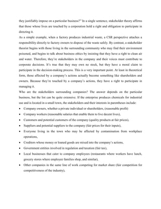 they justifiably impose on a particular business?” In a single sentence, stakeholder theory affirms
that those whose lives are touched by a corporation hold a right and obligation to participate in
directing it.
As a simple example, when a factory produces industrial waste, a CSR perspective attaches a
responsibility directly to factory owners to dispose of the waste safely. By contrast, a stakeholder
theorist begins with those living in the surrounding community who may find their environment
poisoned, and begins to talk about business ethics by insisting that they have a right to clean air
and water. Therefore, they’re stakeholders in the company and their voices must contribute to
corporate decisions. It’s true that they may own no stock, but they have a moral claim to
participate in the decision-making process. This is a very important point. At least in theoretical
form, those affected by a company’s actions actually become something like shareholders and
owners. Because they’re touched by a company’s actions, they have a right to participate in
managing it.
Who are the stakeholders surrounding companies? The answer depends on the particular
business, but the list can be quite extensive. If the enterprise produces chemicals for industrial
use and is located in a small town, the stakeholders and their interests in parentheses include:
 Company owners, whether a private individual or shareholders, (reasonable profit)
 Company workers (reasonable salaries that enable them to live decent lives),
 Customers and potential customers of the company (quality products at fair prices),
 Suppliers and potential suppliers to the company (fair prices for their inputs),
 Everyone living in the town who may be affected by contamination from workplace
operations,
 Creditors whose money or loaned goods are mixed into the company’s actions,
 Government entities involved in regulation and taxation (fair tax),
 Local businesses that cater to company employees (restaurants where workers have lunch,
grocery stores where employee families shop, and similar),
 Other companies in the same line of work competing for market share (fair competition for
competitiveness of the industry),
 