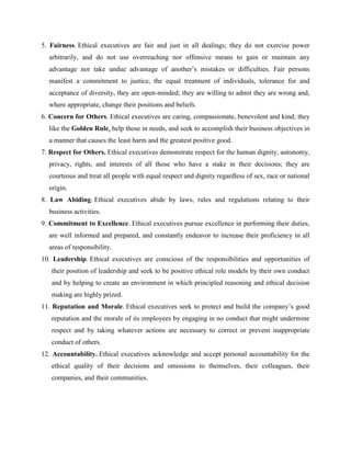 5. Fairness. Ethical executives are fair and just in all dealings; they do not exercise power
arbitrarily, and do not use overreaching nor offensive means to gain or maintain any
advantage nor take undue advantage of another’s mistakes or difficulties. Fair persons
manifest a commitment to justice, the equal treatment of individuals, tolerance for and
acceptance of diversity, they are open-minded; they are willing to admit they are wrong and,
where appropriate, change their positions and beliefs.
6. Concern for Others. Ethical executives are caring, compassionate, benevolent and kind; they
like the Golden Rule, help those in needs, and seek to accomplish their business objectives in
a manner that causes the least harm and the greatest positive good.
7. Respect for Others. Ethical executives demonstrate respect for the human dignity, autonomy,
privacy, rights, and interests of all those who have a stake in their decisions; they are
courteous and treat all people with equal respect and dignity regardless of sex, race or national
origin.
8. Law Abiding. Ethical executives abide by laws, rules and regulations relating to their
business activities.
9. Commitment to Excellence. Ethical executives pursue excellence in performing their duties,
are well informed and prepared, and constantly endeavor to increase their proficiency in all
areas of responsibility.
10. Leadership. Ethical executives are conscious of the responsibilities and opportunities of
their position of leadership and seek to be positive ethical role models by their own conduct
and by helping to create an environment in which principled reasoning and ethical decision
making are highly prized.
11. Reputation and Morale. Ethical executives seek to protect and build the company’s good
reputation and the morale of its employees by engaging in no conduct that might undermine
respect and by taking whatever actions are necessary to correct or prevent inappropriate
conduct of others.
12. Accountability. Ethical executives acknowledge and accept personal accountability for the
ethical quality of their decisions and omissions to themselves, their colleagues, their
companies, and their communities.
 