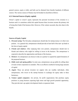 general sources, equity or debt, and both can be obtained from literally hundreds of different
sources. The various sources of finance may be broadly be classified as follows:
6.3.1 Internal Sources (Equity capital)
Owner’s capital or owner’s equity represents the personal investment of the owner(s) in a
business and it is sometimes called risk capital because these investors assume the primary risk
of losing their funds if the business fails. However, if the venture succeeds, they also share in the
benefit.
Sources of Equity Capital
1. Personal saving: The first place entrepreneurs should take for startup money is in their own
pockets. As a general rule, entrepreneurs should provide at least half of the start- up funds in
the form of equity capital.
2. Friends and relatives: After emptying their own pockets, entrepreneurs should turn to
friends and relatives who might be willing to invest in the business. The entrepreneur is
expected to describe the opportunities and threats of the business.
3. Partners: An entrepreneur can choose to take on a partner to expand the capital formation of
the proposed business.
4. Public stock sale (going public): In some case, entrepreneurs can go public by selling share
of stock in their corporation to outsiders. This is an effective method of raising large amounts
of capital.
5. Angels: These are private investors (or angles) who are wealthy individuals, often
entrepreneurs, who invest in the startup business in exchange for equity stake in these
businesses.
6. Venture capital companies: Are private, for profit organizations that purchase equity
positions in young business expecting high return and high growth potential opportunity.
They provide start -up capital, development funds or expansion funds
 