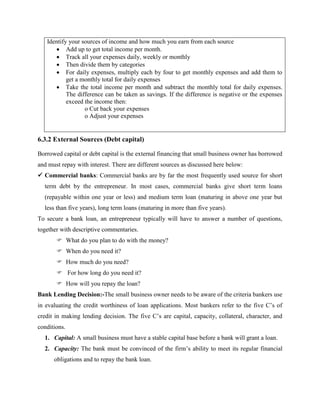 Identify your sources of income and how much you earn from each source
 Add up to get total income per month.
 Track all your expenses daily, weekly or monthly
 Then divide them by categories
 For daily expenses, multiply each by four to get monthly expenses and add them to
get a monthly total for daily expenses
 Take the total income per month and subtract the monthly total for daily expenses.
The difference can be taken as savings. If the difference is negative or the expenses
exceed the income then:
o Cut back your expenses
o Adjust your expenses
6.3.2 External Sources (Debt capital)
Borrowed capital or debt capital is the external financing that small business owner has borrowed
and must repay with interest. There are different sources as discussed here below:
 Commercial banks: Commercial banks are by far the most frequently used source for short
term debt by the entrepreneur. In most cases, commercial banks give short term loans
(repayable within one year or less) and medium term loan (maturing in above one year but
less than five years), long term loans (maturing in more than five years).
To secure a bank loan, an entrepreneur typically will have to answer a number of questions,
together with descriptive commentaries.
 What do you plan to do with the money?
 When do you need it?
 How much do you need?
 For how long do you need it?
 How will you repay the loan?
Bank Lending Decision:-The small business owner needs to be aware of the criteria bankers use
in evaluating the credit worthiness of loan applications. Most bankers refer to the five C’s of
credit in making lending decision. The five C’s are capital, capacity, collateral, character, and
conditions.
1. Capital: A small business must have a stable capital base before a bank will grant a loan.
2. Capacity: The bank must be convinced of the firm’s ability to meet its regular financial
obligations and to repay the bank loan.
 