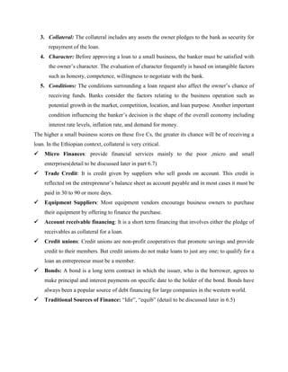 3. Collateral: The collateral includes any assets the owner pledges to the bank as security for
repayment of the loan.
4. Character: Before approving a loan to a small business, the banker must be satisfied with
the owner’s character. The evaluation of character frequently is based on intangible factors
such as honesty, competence, willingness to negotiate with the bank.
5. Conditions: The conditions surrounding a loan request also affect the owner’s chance of
receiving funds. Banks consider the factors relating to the business operation such as
potential growth in the market, competition, location, and loan purpose. Another important
condition influencing the banker’s decision is the shape of the overall economy including
interest rate levels, inflation rate, and demand for money.
The higher a small business scores on these five Cs, the greater its chance will be of receiving a
loan. In the Ethiopian context, collateral is very critical.
 Micro Finances: provide financial services mainly to the poor ,micro and small
enterprises(detail to be discussed later in part 6.7)
 Trade Credit: It is credit given by suppliers who sell goods on account. This credit is
reflected on the entrepreneur’s balance sheet as account payable and in most cases it must be
paid in 30 to 90 or more days.
 Equipment Suppliers: Most equipment vendors encourage business owners to purchase
their equipment by offering to finance the purchase.
 Account receivable financing: It is a short term financing that involves either the pledge of
receivables as collateral for a loan.
 Credit unions: Credit unions are non-profit cooperatives that promote savings and provide
credit to their members. But credit unions do not make loans to just any one; to qualify for a
loan an entrepreneur must be a member.
 Bonds: A bond is a long term contract in which the issuer, who is the borrower, agrees to
make principal and interest payments on specific date to the holder of the bond. Bonds have
always been a popular source of debt financing for large companies in the western world.
 Traditional Sources of Finance: “Idir”, “equib” (detail to be discussed later in 6.5)
 