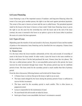 6.4 Lease Financing
Lease financing is one of the important sources of medium- and long-term financing where the
owner of an asset gives another person, the right to use that asset against periodical payments.
The owner of the asset is known as lessor and the user is called lessee. The periodical payment
made by the lessee to the lessor is known as lease rental. Under lease financing, lessee is given
the right to use the asset but the ownership lies with the lessor and at the end of the lease
contract, the asset is returned to the lessor or an option is given to the lessee either to purchase
the asset or to renew the lease agreement.
6.4.1 Types of Lease
Depending upon the transfer of risk and rewards to the lessee, the period of lease and the number
of parties to the transaction, lease financing can be classified into two categories. Finance lease
and operating lease.
1) Finance Lease
It is the lease where the lessor transfers substantially all the risks and rewards of ownership of
assets to the lessee for lease rentals. In other words, it puts the lessee in the same condition as
he/she would have been if he/she had purchased the asset. Finance lease has two phases: The
first one is called primary period. This is non-cancellable period and in this period, the lessor
recovers his total investment through lease rental. The primary period may last for indefinite
period of time. The lease rental for the secondary period is much smaller than that of primary
period.
From the above discussion, following features can be derived for finance lease:
 A finance lease is a device that gives the lessee a right to use an asset.
 The lease rental charged by the lessor during the primary period of lease is sufficient to
recover his/her investment.
 The lease rental for the secondary period is much smaller. This is often known as
peppercorn rental.
 Lessee is responsible for the maintenance of asset.
 No asset-based risk and rewards are taken by lessor.
 Such type of lease is non-cancellable; the lessor’s investment is assured.
 