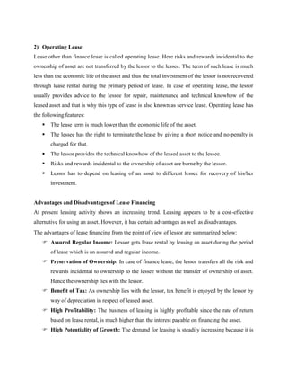2) Operating Lease
Lease other than finance lease is called operating lease. Here risks and rewards incidental to the
ownership of asset are not transferred by the lessor to the lessee. The term of such lease is much
less than the economic life of the asset and thus the total investment of the lessor is not recovered
through lease rental during the primary period of lease. In case of operating lease, the lessor
usually provides advice to the lessee for repair, maintenance and technical knowhow of the
leased asset and that is why this type of lease is also known as service lease. Operating lease has
the following features:
 The lease term is much lower than the economic life of the asset.
 The lessee has the right to terminate the lease by giving a short notice and no penalty is
charged for that.
 The lessor provides the technical knowhow of the leased asset to the lessee.
 Risks and rewards incidental to the ownership of asset are borne by the lessor.
 Lessor has to depend on leasing of an asset to different lessee for recovery of his/her
investment.
Advantages and Disadvantages of Lease Financing
At present leasing activity shows an increasing trend. Leasing appears to be a cost-effective
alternative for using an asset. However, it has certain advantages as well as disadvantages.
The advantages of lease financing from the point of view of lessor are summarized below:
 Assured Regular Income: Lessor gets lease rental by leasing an asset during the period
of lease which is an assured and regular income.
 Preservation of Ownership: In case of finance lease, the lessor transfers all the risk and
rewards incidental to ownership to the lessee without the transfer of ownership of asset.
Hence the ownership lies with the lessor.
 Benefit of Tax: As ownership lies with the lessor, tax benefit is enjoyed by the lessor by
way of depreciation in respect of leased asset.
 High Profitability: The business of leasing is highly profitable since the rate of return
based on lease rental, is much higher than the interest payable on financing the asset.
 High Potentiality of Growth: The demand for leasing is steadily increasing because it is
 