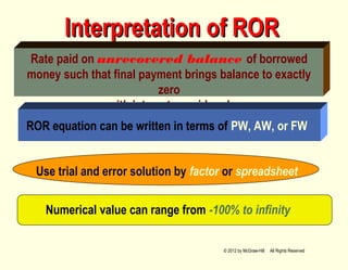 Interpretation of RORInterpretation of ROR
Rate paid on unrecovered balance of borrowed
money such that final payment brings balance to exactly
zero
with interest considered
ROR equation can be written in terms of PW, AW, or FW
Numerical value can range from -100% to infinity
Use trial and error solution by factor or spreadsheet
© 2012 by McGraw-Hill All Rights Reserved
 