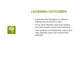 LEARNING OUTCOMES
 Implement the strategies for effective
followership at school or work.
 Know what followers want from leaders
and what leaders expect from followers.
 Use feedback and leadership coaching to
help followers grow and achieve their
potential.
 