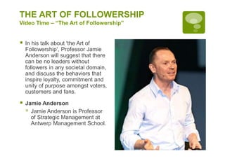 THE ART OF FOLLOWERSHIP
Video Time – “The Art of Followership”
 In his talk about 'the Art of
Followership', Professor Jamie
Anderson will suggest that there
can be no leaders without
followers in any societal domain,
and discuss the behaviors that
inspire loyalty, commitment and
unity of purpose amongst voters,
customers and fans.
 Jamie Anderson
 Jamie Anderson is Professor
of Strategic Management at
Antwerp Management School.
 