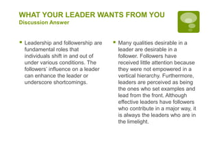 WHAT YOUR LEADER WANTS FROM YOU
Discussion Answer
 Leadership and followership are
fundamental roles that
individuals shift in and out of
under various conditions. The
followers’ influence on a leader
can enhance the leader or
underscore shortcomings.
 Many qualities desirable in a
leader are desirable in a
follower. Followers have
received little attention because
they were not empowered in a
vertical hierarchy. Furthermore,
leaders are perceived as being
the ones who set examples and
lead from the front. Although
effective leaders have followers
who contribute in a major way, it
is always the leaders who are in
the limelight.
 