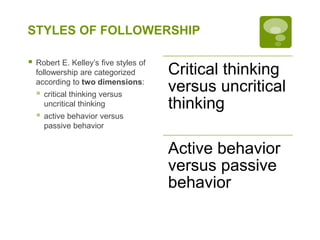 STYLES OF FOLLOWERSHIP
 Robert E. Kelley’s five styles of
followership are categorized
according to two dimensions:
 critical thinking versus
uncritical thinking
 active behavior versus
passive behavior
Critical thinking
versus uncritical
thinking
Active behavior
versus passive
behavior
 