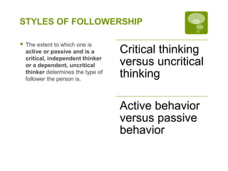 STYLES OF FOLLOWERSHIP
 The extent to which one is
active or passive and is a
critical, independent thinker
or a dependent, uncritical
thinker determines the type of
follower the person is.
Critical thinking
versus uncritical
thinking
Active behavior
versus passive
behavior
 